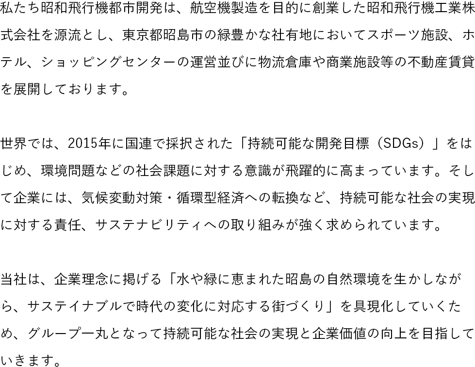 私たち昭和飛行機都市開発は、航空機製造を目的に創業した昭和飛行機工業株式会社を源流とし、東京都昭島市の緑豊かな社有地においてスポーツ施設、ホテル、ショッピングセンターの運営並びに物流倉庫や商業施設等の不動産賃貸を展開しております。世界では、2015年に国連で採択された「持続可能な開発目標(SDGs)」をはじめ、環境問題などの社会課題に対する意識が飛躍的に高まっています。そして企業には、気候変動対策・循環型経済への転換など、持続可能な社会の実現に対する責任、サステナビリティへの取り組みが強く求められています。当社は、企業理念に掲げる「水や緑に恵まれた昭島の自然環境を生かしながら、サステイナブルで時代の変化に対応する街づくり」を具現化していくため、グループ一丸となって持続可能な社会の実現と企業価値の向上を目指していきます。