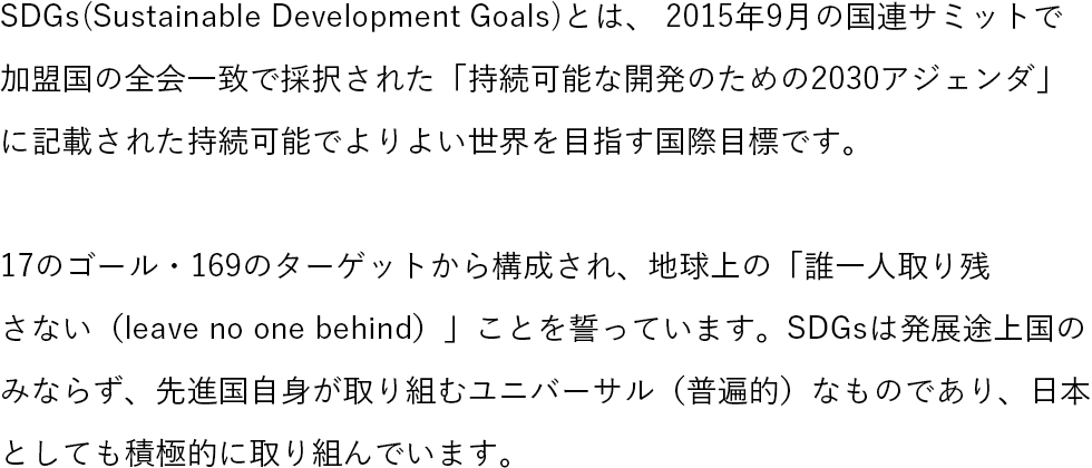 SDGs(Sustainable Development Goals)とは、 2015年9月の国連サミットで加盟国の全会一致で採択された「持続可能な開発のための2030アジェンダ」に記載された持続可能でよりよい世界を目指す国際目標です。17のゴール・169のターゲットから構成され、地球上の「誰一人取り残さない（leave no one behind）」ことを誓っています。SDGsは発展途上国のみならず、先進国自身が取り組むユニバーサル（普遍的）なものであり、日本としても積極的に取り組んでいます。 